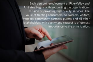 Eachperson’semploymentatRiverValleyand
Aﬃliatesbeginswithsupportingtheorganization’s
missionofprovidinghighqualityservices.The
valueoftreatingconsumers,co-workers,visitors,
vendors,communitypartners,guests,andallother
stakeholderswithdignityandrespectisofutmost
importancetotheorganization.
 