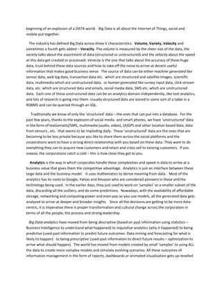 beginning of an explosion of a DATA world. Big Data is all about the Internet of Things, social and
mobile put together.
The industry has defined Big Data across three V characteristics: Volume, Variety, Velocity and
sometimes a fourth gets added – Veracity. The volume is measured by the sheer size of the data, the
variety talks about the assortment of data (structured vs unstructured) and the velocity about the speed
at this data get created or processed. Veracity is the one that talks about the accuracy of these huge
data, trust behind these data sources and how to take off the noise to arrive at decent useful
information that makes good business sense. The source of data can be either machine generated like
sensor data, web log data, transaction data etc. which are structured and satellite images, scientific
data, multimedia which are unstructured data, or human generated like survey input data, click-stream
data, etc. which are structured data and emails, social media data, SMS etc. which are unstructured
data. Each one of these unstructured data can be an analytics domain independently, like text analytics,
and lots of research is going into them. Usually structured data are stored in some sort of a table in a
RDBMS and can be queried through an SQL.
Traditionally we know of only the ‘structured’ data – the ones that can put into a database. For the
past few years, thanks to the explosion of social media and smart phones, we have ‘unstructured’ data
in the form of text(emails)/SMS, multimedia (audio, video), (A)GPS and other location based data, data
from sensors , etc. that seems to be imploding daily. These ‘unstructured’ data are the ones that are
becoming to be less private because you like to share them across the social platforms and the
corporations want to have a strong direct relationship with you based on these data. They want to do
everything they can to acquire new customers and retain and cross-sell to existing customers. If you
sneeze, the corporations catch a cold – this is how close they get to you.
Analytics is the way in which corporates handle these complexities and speed in data to arrive at a
business value that gives them the competitive advantage. Analytics is just an interface between these
large data and the business model. It uses mathematics to derive meaning from data. Most of the
analytics has its roots to Google, Yahoo and Amazon who are considered pioneers in these and the
technology being used. In the earlier days, they just used to work on ‘samples’ or a smaller subset of the
data, discarding all the outliers, and do some predictions. Nowadays, with the availability of affordable
storage, networking and computing power and even pay-as-you-use models, all the generated data gets
analyzed to arrive at deeper and broader insights. Since all the decisions are getting to be more data-
centric, it is imperative there is proper transformation and cultural change across the corporation in
terms of all the people, the process and strong leadership
Big Data analytics have moved from being descriptive (based on past information using statistics –
Business Intelligence to understand what happened) to inquisitive analytics (why it happened) to being
predictive (used past information to predict future outcomes- Data mining and forecasting for what is
likely to happen) to being prescriptive (used past information to direct future results – optimization to
arrive what should happen). The world has moved from models created by small ‘samples’ to using ALL
the data to create more complex models and simulate evolving scenarios. All these outcomes of
information management in the form of reports, dashboards or animated visualization gets up-levelled
 