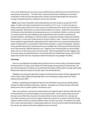 to the senior leadership team to arrive at some qualified decisions which becomes the baseline for the
way ahead for corporations. The talent that is required to do all these modelling are essentially a
combination of data scientists with good maths, statistics and technology background and business
managers with good economics, behavioral science and social skills.
Cloud is just a means to provide shared computing resources that are pay-as-you-go and in the IT
jargon, it is often referred to as XaaS where X can stand for I or H, P, S, etc. IT services are seen as
utilities and one pays only for the time the resources are being used, hence cloud is also referred to as
Utility computing. Infrastructure as a Service (IaaS, Hardware as a Service – HaaS) is the most common
of all cloud services that delivers all computing resources on a rental basis, Platform as a Service (PaaS)
is a means by which tools and middleware gets integrated with IaaS to provide a comprehensive
consistent platform, and Software as a Service (Saas) is an application that gets created and hosted by
the developer in a multi-client mode and will sit on top of a PaaS or a IaaS. Cloud, be it private which
means owned and operated by the organization itself or public which means owned and operated by a
vendor or hybrid which is a combination of both Private and Public, is essential for Big Data. Examples
of Iaas would be Amazon EC2-cloud Compute service and Rightscale, of PaaS would be Microsoft Azure
and of SaaS would be a CRM like Salesforce.com. Google has also introduced Data as a Service (DaaS)
where one can use the cloud to store and retrieve data. Cloud computing still has some nagging issues
of security, privacy and standardization (or lack thereof) which are slowly falling in place, and the old IT
organization and the CIO roles are getting transformed taking this new paradigm into effect.
Technology
There are many Big Data technologies being used but the most common today is the Apache Hadoop
framework which is an open-source platform for both storage and processing of all data variants. The
two critical components of Hadoop are the Distributed file Systems (HDFS) used for storage and the Map
Reduce which does the analysis on the data, both in the distributed sense.
MapReduce was designed originally by Google that distributes the problem and later aggregates the
result in batch mode. Google developed Big Table as their distributed storage system from where
Hadoop derived the HDFS.
Hardware, networking and storage have become more affordable now and are constantly getting
cheaper to enable distributed computing in a big way. Cloud gives you all these through subscription
based service, with no upfront capital or maintenance costs.
Open source software is key and was made prevalent by Google through its Android mobile OS and is
the key forward for any new technologies to be embraced quickly – the eco-system builds up around
this open source efficiently and quickly, thus able to deliver all sorts of solutions for a very low cost.
The smaller companies seem to be more agile in delivering a solution for a customer need than the big
software vendors and this is creating competition where size does not matter. The software has moved
from a classic licensing model to a royalty based model to an annual fee based model thereby benefiting
the end user who always has the latest updated version to work with.
 