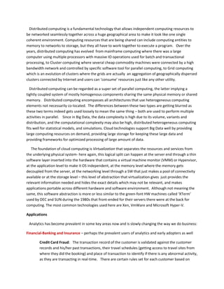 Distributed computing is a fundamental technology that allows independent computing resources to
be networked seamlessly together across a huge geographical area to make it look like one single
coherent environment. Computing resources that are being shared can include computing entities to
memory to networks to storage, but they all have to work together to execute a program. Over the
years, distributed computing has evolved from mainframe computing where there was a large
computer using multiple processors with massive IO operations used for batch and transactional
processing, to Cluster computing where several cheap commodity machines were connected by a high
bandwidth network and controlled by specific software tool for parallel computing, to Grid computing
which is an evolution of clusters where the grids are actually an aggregation of geographically dispersed
clusters connected by Internet and users can ‘consume’ resources just like any other utility.
Distributed computing can be regarded as a super set of parallel computing, the latter implying a
tightly coupled system of mostly homogenous components sharing the same physical memory or shared
memory. Distributed computing encompasses all architectures that use heterogeneous computing
elements not necessarily co-located. The differences between these two types are getting blurred as
these two terms indeed gets used loosely to mean the same thing – both are used to perform multiple
activities in parallel. Since in Big Data, the data complexity is high due to its volume, variants and
distribution, and the computational complexity may also be high, distributed heterogeneous computing
fits well for statistical models, and simulations. Cloud technologies support Big Data well by providing
large computing resources on demand, providing large storage for keeping these large data and
providing frameworks for optimized processing of large amount of data.
The foundation of cloud computing is Virtualization that separates the resources and services from
the underlying physical system- here again, this logical split can happen at the server end through a thin
software layer inserted into the hardware that contains a virtual machine monitor (VMM) or Hypervisor,
at the application level to make it OS independent, at the memory level where the memory gets
decoupled from the server, at the networking level through a SW that just makes a pool of connectivity
available or at the storage level – this level of abstraction that virtualization gives just provides the
relevant information needed and hides the exact details which may not be relevant, and makes
applications portable across different hardware and software environment. Although not meaning the
same, this software abstraction is more or less similar to the green-font HW machines called ‘XTerm’
used by DEC and SUN during the 1980s that front-ended for their servers there were at the back for
computing. The most common technologies used here are Xen, VmWare and Microsoft Hyper-V.
Applications
Analytics has become prevalent in some key areas now and is slowly changing the way we do business:
Financial-Banking and Insurance – perhaps the prevalent users of analytics and early adopters as well
Credit Card Fraud: The transaction record of the customer is validated against the customer
records and his/her past transactions, their travel schedules (getting access to travel sites from
where they did the booking) and place of transaction to identify if there is any abnormal activity,
as they are transacting in real-time. There are certain rules set for each customer based on
 