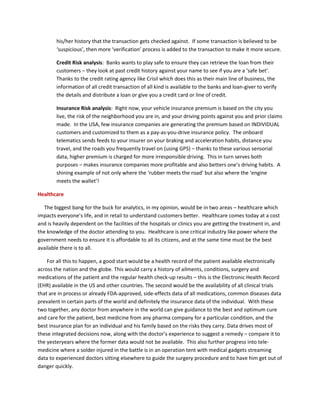 his/her history that the transaction gets checked against. If some transaction is believed to be
‘suspicious’, then more ‘verification’ process is added to the transaction to make it more secure.
Credit Risk analysis: Banks wants to play safe to ensure they can retrieve the loan from their
customers – they look at past credit history against your name to see if you are a ‘safe bet’.
Thanks to the credit rating agency like Crisil which does this as their main line of business, the
information of all credit transaction of all kind is available to the banks and loan-giver to verify
the details and distribute a loan or give you a credit card or line of credit.
Insurance Risk analysis: Right now, your vehicle insurance premium is based on the city you
live, the risk of the neighborhood you are in, and your driving points against you and prior claims
made. In the USA, few insurance companies are generating the premium based on INDIVIDUAL
customers and customized to them as a pay-as-you-drive insurance policy. The onboard
telematics sends feeds to your insurer on your braking and acceleration habits, distance you
travel, and the roads you frequently travel on (using GPS) – thanks to these various sensorial
data, higher premium is charged for more irresponsible driving. This in turn serves both
purposes – makes insurance companies more profitable and also betters one’s driving habits. A
shining example of not only where the ‘rubber meets the road’ but also where the ‘engine
meets the wallet’!
Healthcare
The biggest bang for the buck for analytics, in my opinion, would be in two areas – healthcare which
impacts everyone’s life, and in retail to understand customers better. Healthcare comes today at a cost
and is heavily dependent on the facilities of the hospitals or clinics you are getting the treatment in, and
the knowledge of the doctor attending to you. Healthcare is one critical industry like power where the
government needs to ensure it is affordable to all its citizens, and at the same time must be the best
available there is to all.
For all this to happen, a good start would be a health record of the patient available electronically
across the nation and the globe. This would carry a history of ailments, conditions, surgery and
medications of the patient and the regular health check-up results – this is the Electronic Health Record
(EHR) available in the US and other countries. The second would be the availability of all clinical trials
that are in process or already FDA-approved, side-effects data of all medications, common diseases data
prevalent in certain parts of the world and definitely the insurance data of the individual. With these
two together, any doctor from anywhere in the world can give guidance to the best and optimum cure
and care for the patient, best medicine from any pharma company for a particular condition, and the
best insurance plan for an individual and his family based on the risks they carry. Data drives most of
these integrated decisions now, along with the doctor’s experience to suggest a remedy – compare it to
the yesteryears where the former data would not be available. This also further progress into tele-
medicine where a solder injured in the battle is in an operation tent with medical gadgets streaming
data to experienced doctors sitting elsewhere to guide the surgery procedure and to have him get out of
danger quickly.
 