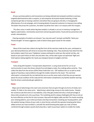 Retail
All your purchase patterns and transactions are being collected and analyzed carefully to send you
targeted advertisements with e-coupons, to aid companies do location based marketing, to help
companies get data on leaving customers and where they are going to and why, in managing the
effectiveness of an ad campaign, and in knowing details of acquired customers to improve cross-selling.
The better they know the customers, the better would be their sales in an industry with thin margins.
The other areas in retails where big data analytics is already in use are in inventory management,
logistics optimization, merchandize assortment and pricing optimization, fraud and loss prevention and
vendor rationalization.
Classing examples of analytics are Amazon “you may also want” prompts and Netflix “what your
friends thought” of movie suggestion, both of which shows good results for the retailer.
Travel
Many of the travel sites collects the log files from all the searches made by the users, and based on
your desired preferences will strive to increase their bookings ratio. They would also have data from the
text analytics report from your TripAdvisor reviews and based on what you like and do not like, and
based on your past history on their site and other sites, will be able to give out optimized flight and
hotel options taking together the inputs you had given based on budgets and time.
Transport
Volvo along with Sweden’s Transportation department is using cloud service for car-to-car
communication to warn the drivers ahead of icy and slippery roads, thus making safety a priority. They
collect the data from the sensors (ESPs) fitted inside their cars - ESP stabilizes the car as well as sends
signals of hazardous road conditions through the mobile network to the cloud. This real-time
information is shared with the cars behind that are to use the same road so that they are pre-warned
about the actual condition of the road and this information compliments any blanket weather warning
that the drivers automatically get updated on.
Media
Major part of advertising is the reach and conversion that one gets through any forms of media, be it
mobile, TV, Web or the classic print. Advertising is what brings money to the media houses. Despite
the numerous ads that come on any websites, only a few gets clicked and only a small percentage of
these clicks actually turns into a purchase. The marketing world is always challenged with how an ad can
be more effective so that the hit ratio increases. Now with the digital cable and dish TVs clearly revealing
your viewing patterns, your online purchases and shop transactions revealing your buying pattern, with
the website having a history of your visits in some format, and with the operator knowing what Value-
added services you have enrolled in, and with the world knowing what paper you read, all these
combined through analytics would clearly describe a ‘path-to-purchase’ pattern to enable the media
 
