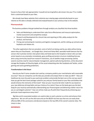houses to focus their ads appropriately. It would not too long before ads stream into your TV or mobile
that is customized based on your likes.
We already have News websites that customize your viewing page automatically based on your
interest as this data is already collected and analyzed based on your previous trips to the website.
Pharmaceuticals
The business problems that get tackled here through analytics are classified into three buckets:
 Sales and Marketing to understand their sales force effectiveness and resource optimization,
market assessment and competitive analysis
 Research and Development for clinical trials and reporting to FDA, safety analysis for the
product, and licensing
 Pricing and contracting for inventory and logistics management, and for setting up contracts and
buybacks and rebates etc.
The other applications that are prevalent, some of which are being used by you daily without being
aware they are Cloud based , are Google Docs, Gmail and Yahoo Mail, wearable health devices that has
sensors that routinely monitor vital patient data and feeds back to the hospital or doctor who can take
action based on any anomalies immediately, gene profiling and protein structure modelling that was
done using community cloud from research institutions, use of satellite image processing used by
several countries now for natural disaster management, opinion polls during elections, online document
storage like Dropbox of iCloud by Apple, all the social networking sites like Facebook and Twitter, online
gaming and casino gambling predictions.
Transformation in the future
How do you feel if some complex tool used by a company predicts your next behavior with reasonable
accuracy? How can companies use the data you provide and analyze them to make you BUY? How can
healthcare be more focused to your particular problem and provide the best care at the cost you want?
How you get the best travel package suited for you and your family based on your likes and dislikes that
would enhance the memories of the travel? How can your insurance be tailor made for you based on
your own defensive driving habits and your history of no claims? How can the banks give you the best
bang for your buck by automatically understanding your financial goals and delivering a better return for
you as a privileged customer? How can airlines make you fly with them frequently by enhancing your
particular travel experience every time?
Big Data and its associated analytics are used to take on each customer as a time and enhance their
experience. We can still use the old route and use the 80/20 rule that says that one can easily draw
effective 80% of the conclusions and decisions based on the top 20% of the overall customer data. The
choice is clear.
REFERENCES:
 