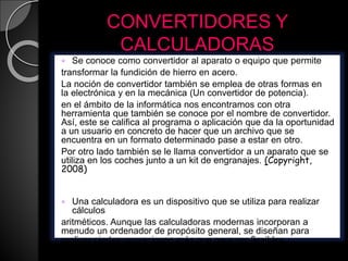 CONVERTIDORES Y
CALCULADORAS
 Se conoce como convertidor al aparato o equipo que permite
transformar la fundición de hierro en acero.
La noción de convertidor también se emplea de otras formas en
la electrónica y en la mecánica (Un convertidor de potencia).
en el ámbito de la informática nos encontramos con otra
herramienta que también se conoce por el nombre de convertidor.
Así, este se califica al programa o aplicación que da la oportunidad
a un usuario en concreto de hacer que un archivo que se
encuentra en un formato determinado pase a estar en otro.
Por otro lado también se le llama convertidor a un aparato que se
utiliza en los coches junto a un kit de engranajes. (Copyright,
2008)
 Una calculadora es un dispositivo que se utiliza para realizar
cálculos
aritméticos. Aunque las calculadoras modernas incorporan a
menudo un ordenador de propósito general, se diseñan para
realizar ciertas operaciones más que para ser flexibles.
(wikipedia,2010)
 