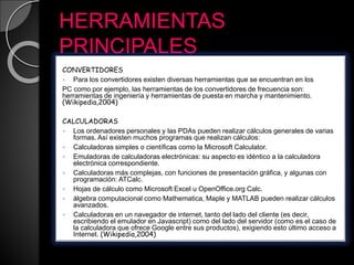 HERRAMIENTAS
PRINCIPALES
CONVERTIDORES
 Para los convertidores existen diversas herramientas que se encuentran en los
PC como por ejemplo, las herramientas de los convertidores de frecuencia son:
herramientas de ingeniería y herramientas de puesta en marcha y mantenimiento.
(Wikipedia,2004)
CALCULADORAS
 Los ordenadores personales y las PDAs pueden realizar cálculos generales de varias
formas. Así existen muchos programas que realizan cálculos:
 Calculadoras simples o científicas como la Microsoft Calculator.
 Emuladoras de calculadoras electrónicas: su aspecto es idéntico a la calculadora
electrónica correspondiente.
 Calculadoras más complejas, con funciones de presentación gráfica, y algunas con
programación: ATCalc.
 Hojas de cálculo como Microsoft Excel u OpenOffice.org Calc.
 álgebra computacional como Mathematica, Maple y MATLAB pueden realizar cálculos
avanzados.
 Calculadoras en un navegador de internet, tanto del lado del cliente (es decir,
escribiendo el emulador en Javascript) como del lado del servidor (como es el caso de
la calculadora que ofrece Google entre sus productos), exigiendo esto último acceso a
Internet. (Wikipedia,2004)
 