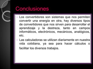 Conclusiones
 Los convertidores son sistemas que nos permiten
convertir una energía en otra, hay diversos tipos
de convertidores que nos sirven para desarrollar el
aprendizaje y la destreza, tanto en campos
informáticos, electrónicos, mecánicos, analógicos,
etc.
 Las calculadoras se utilizan diariamente en nuestra
vida cotidiana, ya sea para hacer cálculos o
facilitar los diversos trabajos. educativos.
 