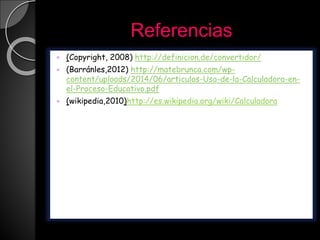Referencias
 (Copyright, 2008) http://definicion.de/convertidor/
 (Barránles,2012) http://matebrunca.com/wp-
content/uploads/2014/06/articulos-Uso-de-la-Calculadora-en-
el-Proceso-Educativo.pdf
 (wikipedia,2010)http://es.wikipedia.org/wiki/Calculadora
 