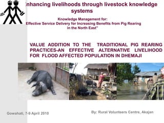 ELKS Enhancing livelihoods through livestock knowledge systems Knowledge Management for:                                                                                      “Effective Service Delivery for Increasing Benefits from Pig Rearing                   in the North East” VALUE ADDITION TO THE  TRADITIONAL PIG REARING PRACTICES-AN EFFECTIVE ALTERNATIVE LIVELIHOOD FOR  FLOOD AFFECTED POPULATION IN DHEMAJI By: Rural Volunteers Centre, Akajan Gowahati, 7-9 April 2010 