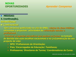 MEDIDAS: 3. (continuação). ESTRATÉGIAS:    (continuação): -  Será em breve publicitado no  site  da DREL  relatos de  Boas Práticas  referentes a projectos/ actividades de  orientação escolar e profissional  ; -  Envolver os agentes educativos que apoiam os jovens  na tomada de decisão das suas escolhas vocacionais e na (re)construção do seu projecto de vida:    SPO/ Profissionais de Orientação;    Pais/ Encarregados de Educação/ Familiares;    Professores/ Directores de Turma/ Coordenadores de Curso. NOVAS OPORTUNIDADES  Aprender Compensa DIRECÇÃO REGIONAL DE EDUCAÇÃO DE LISBOA 