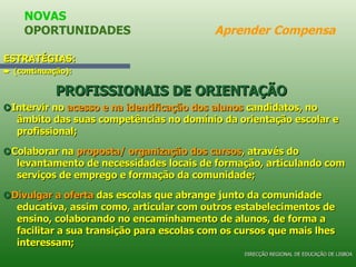 ESTRATÉGIAS:    (continuação): PROFISSIONAIS DE ORIENTAÇÃO      Intervir no  acesso e na identificação dos alunos  candidatos, no âmbito das suas competências no domínio da orientação escolar e profissional;    Colaborar na  proposta/ organização dos cursos , através do levantamento de necessidades locais de formação, articulando com serviços de emprego e formação da comunidade;    Divulgar a oferta  das escolas que abrange junto da comunidade educativa, assim como, articular com outros estabelecimentos de ensino, colaborando no encaminhamento de alunos, de forma a facilitar a sua transição para escolas com os cursos que mais lhes interessam; NOVAS OPORTUNIDADES  Aprender Compensa DIRECÇÃO REGIONAL DE EDUCAÇÃO DE LISBOA 