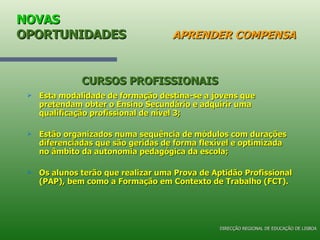 NOVAS  OPORTUNIDADES   APRENDER COMPENSA Esta modalidade de formação destina-se a jovens que pretendam obter o Ensino Secundário e adquirir uma qualificação profissional de nível 3; Estão organizados numa sequência de módulos com durações diferenciadas que são geridas de forma flexível e optimizada no âmbito da autonomia pedagógica da escola; Os alunos terão que realizar uma Prova de Aptidão Profissional (PAP), bem como a Formação em Contexto de Trabalho (FCT). CURSOS PROFISSIONAIS DIRECÇÃO REGIONAL DE EDUCAÇÃO DE LISBOA 