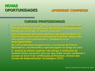 NOVAS  OPORTUNIDADES   APRENDER COMPENSA Os Cursos Profissionais (CP) funcionam em  regime diurno ; Para se constituir uma turma é necessário um grupo de 18 alunos (mínimo) até 23 alunos (máximo); Esta modalidade tem como objectivo principal preparar os jovens para a inserção no mercado de trabalho, adquirindo uma qualificação profissional e competências de empregabilidade; Os (CP) pretendem proporcionar a conclusão do Ensino Secundário, incentivando à aprendizagem ao longo da vida: O  acesso ao ensino superior não obriga à realização de exames finais nacionais uma vez que estes cursos conferem o acesso ao nível 4 de certificação profissional, através dos Cursos de Especialização Tecnológica (CET). CURSOS PROFISSIONAIS DIRECÇÃO REGIONAL DE EDUCAÇÃO DE LISBOA 
