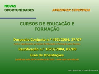 NOVAS  OPORTUNIDADES   APRENDER COMPENSA CURSOS DE EDUCAÇÃO E FORMAÇÃO Despacho Conjunto n.º 453/2004, 27/07 (cria e regulamenta os Cursos de Educação e Formação para Jovens) Rectificação n.º 1673/2004, 07/09 Guia de Orientações (publicado pela DGFV em Março de 2005 - www.dgfv.min-edu.pt) DIRECÇÃO REGIONAL DE EDUCAÇÃO DE LISBOA 