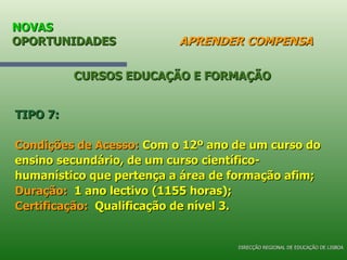 NOVAS  OPORTUNIDADES   APRENDER COMPENSA TIPO 7: Condições de Acesso:  Com o 12º ano de um curso do ensino secundário, de um curso científico-humanístico que pertença a área de formação afim; Duração:   1 ano lectivo (1155 horas); Certificação:   Qualificação de nível 3. CURSOS EDUCAÇÃO E FORMAÇÃO DIRECÇÃO REGIONAL DE EDUCAÇÃO DE LISBOA 