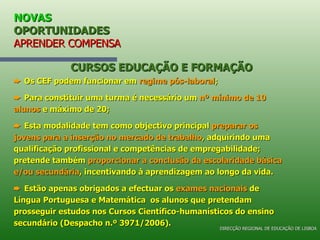 NOVAS  OPORTUNIDADES APRENDER COMPENSA    Os CEF podem funcionar em  regime pós-laboral ;    Para constituir uma turma é necessário um  nº mínimo de 10 alunos  e máximo de 20;    Esta modalidade tem como objectivo principal  preparar os jovens para a inserção no mercado de trabalho , adquirindo uma qualificação profissional e competências de empregabilidade; pretende também  proporcionar a conclusão da escolaridade básica e/ou secundária , incentivando à aprendizagem ao longo da vida.     Estão apenas obrigados a efectuar os  exames nacionais  de Língua Portuguesa e Matemática  os alunos que pretendam prosseguir estudos nos Cursos Científico-humanísticos do ensino secundário (Despacho n.º 3971/2006). CURSOS EDUCAÇÃO E FORMAÇÃO DIRECÇÃO REGIONAL DE EDUCAÇÃO DE LISBOA 