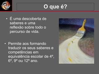 O que é? É uma descoberta de saberes e uma reflexão sobre todo o percurso de vida. Permite aos formando traduzir os seus saberes e competências em equivalência escolar de 4º, 6º, 9º ou 12º ano. 