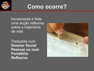Como ocorre? Inicialmente é feita uma acção reflexiva sobre a trajectória de vida  Traduzida num  Dossier Social Pessoal ou num Portefólio Reflexivo . 