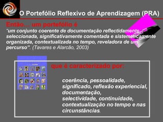 coerência, pessoalidade, significado, reflexão experiencial, documentação,  selectividade, continuidade, contextualização no tempo e nas circunstâncias . O Portefólio Reflexivo de Aprendizagem (PRA) Então… um portefólio é “ um conjunto coerente de documentação reflectidamente seleccionada, significativamente comentada e sistematicamente organizada, contextualizada no tempo, reveladora de um percurso” . (Tavares e Alarcão, 2003) que é caracterizado por: 
