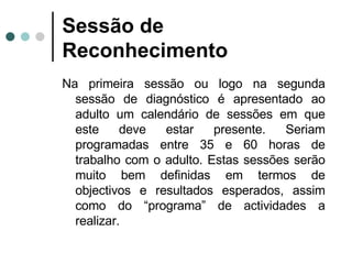 Sessão de Reconhecimento Na primeira sessão ou logo na segunda sessão de diagnóstico é apresentado ao adulto um calendário de sessões em que este deve estar presente. Seriam programadas entre 35 e 60 horas de trabalho com o adulto. Estas sessões serão muito bem definidas em termos de objectivos e resultados esperados, assim como do “programa” de actividades a realizar. 
