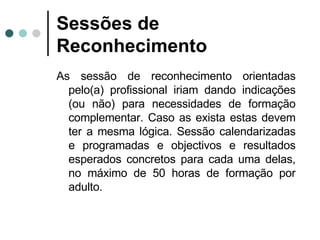 Sessões de Reconhecimento As sessão de reconhecimento orientadas pelo(a) profissional iriam dando indicações (ou não) para necessidades de formação complementar. Caso as exista estas devem ter a mesma lógica. Sessão calendarizadas e programadas e objectivos e resultados esperados concretos para cada uma delas, no máximo de 50 horas de formação por adulto. 