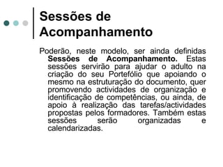 Sessões de Acompanhamento Poderão, neste modelo, ser ainda definidas  Sessões de Acompanhamento.  Estas sessões servirão para ajudar o adulto na criação do seu Portefólio que apoiando o mesmo na estruturação do documento, quer promovendo actividades de organização e identificação de competências, ou ainda, de apoio à realização das tarefas/actividades propostas pelos formadores. Também estas sessões serão organizadas e calendarizadas. 