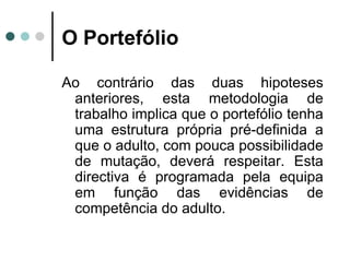 O Portefólio Ao contrário das duas hipoteses anteriores, esta metodologia de trabalho implica que o portefólio tenha uma estrutura própria pré-definida a que o adulto, com pouca possibilidade de mutação, deverá respeitar. Esta directiva é programada pela equipa em função das evidências de competência do adulto. 