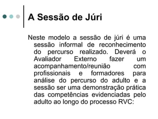 A Sessão de Júri Neste modelo a sessão de júri é uma sessão informal de reconhecimento do percurso realizado. Deverá o Avaliador Externo fazer um acompanhamento/reunião com profissionais e formadores para análise do percurso do adulto e a sessão ser uma demonstração prática das competências evidenciadas pelo adulto ao longo do processo RVC: 