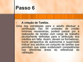 Passo 6 A criação de Tarefas. Uma das estratégias para o adulto efectuar a certificação nas 44 unidades de crédito mínimas necessárias, poderá passar por a realização de tarefas com carga de trabalho devidamente definidas para a atribuição dos créditos em falta. Assim, devem os formadores, numa perspectiva de autonomia e supervisão indicar aos adultos um conjunto de tarefas que permitam que estes evidenciem competências nas diferentes áreas do referencial de validação. 