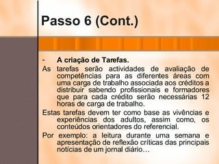 Passo 6 (Cont.) A criação de Tarefas. As tarefas serão actividades de avaliação de competências para as diferentes áreas com uma carga de trabalho associada aos créditos a distribuir sabendo profissionais e formadores que para cada crédito serão necessárias 12 horas de carga de trabalho. Estas tarefas devem ter como base as vivências e experiências dos adultos, assim como, os conteúdos orientadores do referencial. Por exemplo: a leitura durante uma semana e apresentação de reflexão críticas das principais notícias de um jornal diário… 