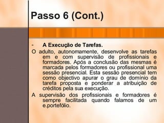 Passo 6 (Cont.) A Execução de Tarefas. O adulto, autonomamente, desenvolve as tarefas em e com supervisão de profissionais e formadores. Após a conclusão das mesmas é marcada pelos formadores ou profissional uma sessão presencial. Esta sessão presencial tem como objectivo apurar o grau de domínio da tarefa proposta e ponderar a atribuição de créditos pela sua execução.  A supervisão dos profissionais e formadores é sempre facilitada quando falamos de um e.portefólio. 