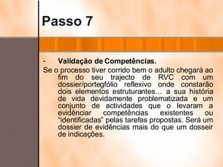Passo 7 Validação de Competências. Se o processo tiver corrido bem o adulto chegará ao fim do seu trajecto de RVC com um dossier/portegfólio reflexivo onde constarão dois elementos estruturantes… a sua história de vida devidamente problematizada e um conjunto de actividades que o levaram a evidênciar competências existentes ou “identificadas” pelas tarefas propostas. Será um dossier de evidências mais do que um dosseir de indicações. 