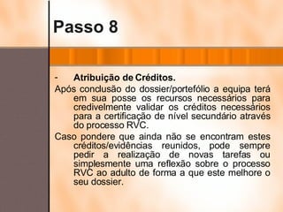 Passo 8 Atribuição de Créditos. Após conclusão do dossier/portefólio a equipa terá em sua posse os recursos necessários para credivelmente validar os créditos necessários para a certificação de nível secundário através do processo RVC. Caso pondere que ainda não se encontram estes créditos/evidências reunidos, pode sempre pedir a realização de novas tarefas ou simplesmente uma reflexão sobre o processo RVC ao adulto de forma a que este melhore o seu dossier. 