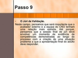 Passo 9 O Júri de Validação. Neste campo, pensamos que será importante que o avaliador externo e a equipa do CNO tenham uma relação mais estreita. Até porque, pensamos que a sessão final de júri deve envolver um momento de evidência de competências demonstradas ao longo do processo com a criação de uma situação problema a que a apresentação final do adulto deve responder. 