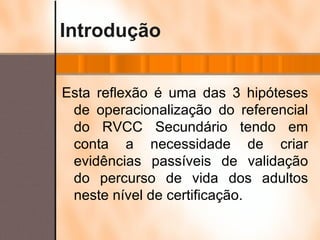 Introdução Esta reflexão é uma das 3 hipóteses de operacionalização do referencial do RVCC Secundário tendo em conta a necessidade de criar evidências passíveis de validação do percurso de vida dos adultos neste nível de certificação. 