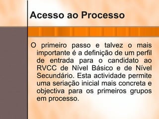 Acesso ao Processo O primeiro passo e talvez o mais importante é a definição de um perfil de entrada para o candidato ao RVCC de Nível Básico e de Nível Secundário. Esta actividade permite uma seriação inicial mais concreta e objectiva para os primeiros grupos em processo. 