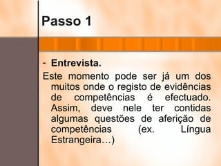 Passo 1 Entrevista. Este momento pode ser já um dos muitos onde o registo de evidências de competências é efectuado. Assim, deve nele ter contidas algumas questões de aferição de competências (ex. Língua Estrangeira…) 