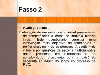 Passo 2 Avaliação Inicial. Elaboração de um questionário inicial para análise de competências e áreas de domínio técnico inicial. Este questionário permitirá uma intervenção mais objectiva de formadores e profissionais no início do processo. A opção mais viável é por questões de escolha múltipla sobre áreas presentes em referências e de complexidade relacionada com a exigência esperada ao adulto ao longo do processo de RVC. 