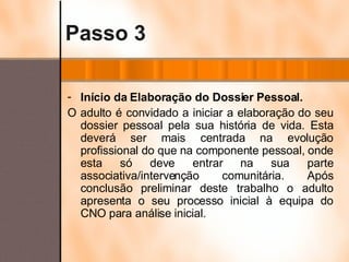 Passo 3 Início da Elaboração do Dossier Pessoal. O adulto é convidado a iniciar a elaboração do seu dossier pessoal pela sua história de vida. Esta deverá ser mais centrada na evolução profissional do que na componente pessoal, onde esta só deve entrar na sua parte associativa/intervenção comunitária. Após conclusão preliminar deste trabalho o adulto apresenta o seu processo inicial à equipa do CNO para análise inicial. 