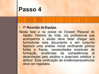 Passo 4 1ª Reunião da Equipa. Nesta fase e na posse do Dossier Pessoal do Adulto: História de Vida, o/a profissional que acompanha o adulto deve fazer chegar aos formadores este documento e em conjunto fazerem uma análise inicial verificando pontos fortes e fracos, necessidades eventuais de formação, evidências de competências já desenhadas pelo adultos e possíveis créditos a atribuir. Esta verificação de evidências/ausências deve ser registada. 