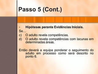 Passo 5 (Cont.) Hipóteses perante Evidências Iniciais. Se… O adulto revela competências. O adulto revela competências com lacunas em determinadas áreas. Então deverá a equipa ponderar o seguimento do adulto em processo como será descrito no ponto 6. 
