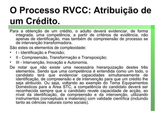 O Processo RVCC: Atribuição de um Crédito. Para a obtenção de um crédito, o adulto deverá evidenciar, de forma integrada, uma competência, a partir de critérios de evidência, não apenas de identificação, mas também de compreensão de processo se de intervenção transformadora. São estes os elementos de complexidade: I - Identificação e Precisão; II - Compreensão, Transformação e Transposição; III - Intervenção, Inovação e Autonomia. De notar que não existe uma necessária hierarquização destes três elementos. Sendo que uma competência é entendida como um todo, o candidato terá que evidenciar capacidades simultaneamente de identificação, de compreensão e de intervenção para que um crédito lhe seja atribuído. Ou seja, voltando ao exemplo do Tema Equipamentos Domésticos para a Área STC, a competência do candidato deverá ser reconhecida sempre que o candidato revele capacidade de acção, ao nível da identificação, da compreensão e da intervenção, utilizando instrumentos (conceptuais e materiais) com validade científica (incluindo tanto as ciências naturais como sociais). 