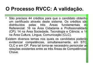 O Processo RVCC: A validação. São precisos 44 créditos para que o candidato obtenha um certificado através deste sistema. Os créditos são distribuídos pelas três Áreas fundamentais do Referencial: 16 na Área Cidadania e Profissionalidade (CP); 14 na Área Sociedade, Tecnologia e Ciência; e 14 na Área Cultura, Língua, Comunicação (CLC). Existem diversos temas nos quais os candidatos poderão evidenciar competências, simultaneamente, em STC, CLC e em CP. Para tal torna-se necessário perscrutar as relações existentes entre as três Áreas de Competências-Chave. 