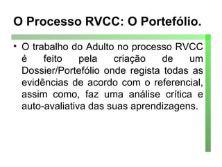 O Processo RVCC: O Portefólio. O trabalho do Adulto no processo RVCC é feito pela criação de um Dossier/Portefólio onde regista todas as evidências de acordo com o referencial, assim como, faz uma análise crítica e auto-avaliativa das suas aprendizagens. 