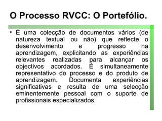 O Processo RVCC: O Portefólio. É uma colecção de documentos vários (de natureza textual ou não) que reflecte o desenvolvimento e progresso na aprendizagem, explicitando as experiências relevantes realizadas para alcançar os objectivos acordados. É simultaneamente representativo do processo e do produto de aprendizagem. Documenta experiências significativas e resulta de uma selecção eminentemente pessoal com o suporte de profissionais especializados. 