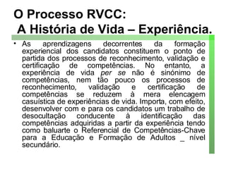 O Processo RVCC:  A História de Vida – Experiência. As aprendizagens decorrentes da formação experiencial dos candidatos constituem o ponto de partida dos processos de reconhecimento, validação e certificação de competências. No entanto, a experiência de vida  per se  não é sinónimo de competências, nem tão pouco os processos de reconhecimento, validação e certificação de competências se reduzem à mera elencagem casuística de experiências de vida. Importa, com efeito, desenvolver com e para os candidatos um trabalho de desocultação conducente à identificação das competências adquiridas a partir da experiência tendo como baluarte o Referencial de Competências-Chave para a Educação e Formação de Adultos _ nível secundário.  