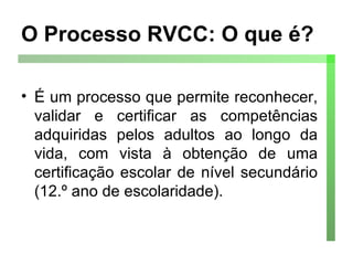 O Processo RVCC: O que é? É um processo que permite reconhecer, validar e certificar as competências adquiridas pelos adultos ao longo da vida, com vista à obtenção de uma certificação escolar de nível secundário (12.º ano de escolaridade). 