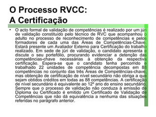 O Processo RVCC: A Certificação O acto formal de validação de competências é realizado por um júri de validação constituído pelo técnico de RVC que acompanhou o adulto no processo de reconhecimento de competências e pelos formadores de cada uma das Áreas de Competências-Chave. Estará presente um Avaliador Externo para Certificação do trabalho realizado. Em sede de júri de validação, o candidato apresenta e discute o seu portefólio, procurando evidenciar a detenção das competências-chave necessárias à obtenção da respectiva certificação. Espera-se que o candidato tenha percorrido e trabalhado 22 unidades de competência decompostas em 88 competências no conjunto das três Áreas de Competências-chave, mas obtenção de certificação de nível secundário não obriga a que sejam obtidos créditos em todas as 88 competências. A certificação de nível secundário é equivalente ao 12º ano do ensino secundário. Sempre que o processo de validação não conduza à emissão de Diploma ou Certificado é emitido um Certificado de Validação de Competências que não dá equivalência a nenhuma das situações referidas no parágrafo anterior. 