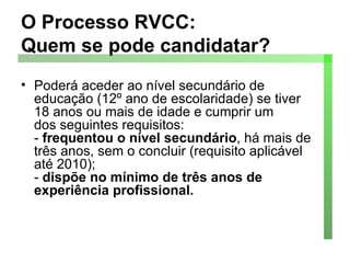O Processo RVCC:  Quem se pode candidatar? Poderá aceder ao nível secundário de educação (12º ano de escolaridade) se tiver 18 anos ou mais de idade e cumprir um dos seguintes requisitos: -  frequentou o nível secundário , há mais de três anos, sem o concluir (requisito aplicável até 2010); -  dispõe no mínimo de três anos de experiência profissional. 