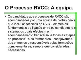 O Processo RVCC: A equipa. Os candidatos aos processos de RVCC são acompanhados por uma equipa de profissionais que inclui os técnicos de RVC – elementos fundamentais de ligação entre os candidatos e o sistema, os quais efectuam um acompanhamento transversal a todas as etapas do processo - e os formadores - coadjuvantes dos primeiros e responsáveis pelas formações complementares, sempre que consideradas necessárias.  