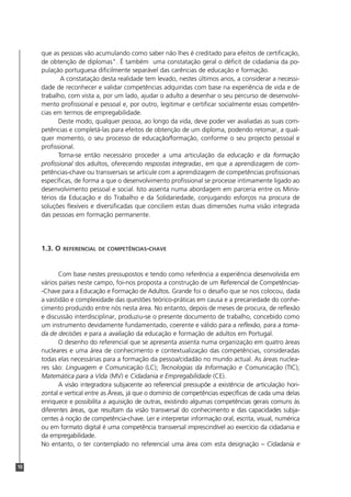 que as pessoas vão acumulando como saber não lhes é creditado para efeitos de certificação,
     de obtenção de diplomas". É também uma constatação geral o déficit de cidadania da po-
     pulação portuguesa dificilmente separável das carências de educação e formação.
             A constatação desta realidade tem levado, nestes últimos anos, a considerar a necessi-
     dade de reconhecer e validar competências adquiridas com base na experiência de vida e de
     trabalho, com vista a, por um lado, ajudar o adulto a desenhar o seu percurso de desenvolvi-
     mento profissional e pessoal e, por outro, legitimar e certificar socialmente essas competên-
     cias em termos de empregabilidade.
            Deste modo, qualquer pessoa, ao longo da vida, deve poder ver avaliadas as suas com-
     petências e completá-las para efeitos de obtenção de um diploma, podendo retomar, a qual-
     quer momento, o seu processo de educação/formação, conforme o seu projecto pessoal e
     profissional.
            Torna-se então necessário proceder a uma articulação da educação e da formação
     profissional dos adultos, oferecendo respostas integradas, em que a aprendizagem de com-
     petências-chave ou transversais se articule com a aprendizagem de competências profissionais
     específicas, de forma a que o desenvolvimento profissional se processe intimamente ligado ao
     desenvolvimento pessoal e social. Isto assenta numa abordagem em parceria entre os Minis-
     térios da Educação e do Trabalho e da Solidariedade, conjugando esforços na procura de
     soluções flexíveis e diversificadas que conciliem estas duas dimensões numa visão integrada
     das pessoas em formação permanente.




     1.3. O   REFERENCIAL DE COMPETÊNCIAS-CHAVE



            Com base nestes pressupostos e tendo como referência a experiência desenvolvida em
     vários países neste campo, foi-nos proposta a construção de um Referencial de Competências-
     -Chave para a Educação e Formação de Adultos. Grande foi o desafio que se nos colocou, dada
     a vastidão e complexidade das questões teórico-práticas em causa e a precariedade do conhe-
     cimento produzido entre nós nesta área. No entanto, depois de meses de procura, de reflexão
     e discussão interdisciplinar, produziu-se o presente documento de trabalho, concebido como
     um instrumento devidamente fundamentado, coerente e válido para a reflexão, para a toma-
     da de decisões e para a avaliação da educação e formação de adultos em Portugal.
            O desenho do referencial que se apresenta assenta numa organização em quatro áreas
     nucleares e uma área de conhecimento e contextualização das competências, consideradas
     todas elas necessárias para a formação da pessoa/cidadão no mundo actual. As áreas nuclea-
     res são: Linguagem e Comunicação (LC); Tecnologias da Informação e Comunicação (TIC);
     Matemática para a Vida (MV) e Cidadania e Empregabilidade (CE).
            A visão integradora subjacente ao referencial pressupõe a existência de articulação hori-
     zontal e vertical entre as Áreas, já que o domínio de competências específicas de cada uma delas
     enriquece e possibilita a aquisição de outras, existindo algumas competências gerais comuns às
     diferentes áreas, que resultam da visão transversal do conhecimento e das capacidades subja-
     centes à noção de competência-chave. Ler e interpretar informação oral, escrita, visual, numérica
     ou em formato digital é uma competência transversal imprescindível ao exercício da cidadania e
     da empregabilidade.
     No entanto, o ter contemplado no referencial uma área com esta designação – Cidadania e


10
 